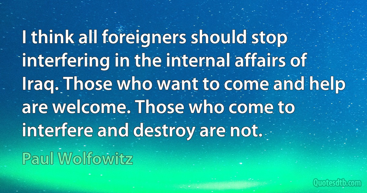 I think all foreigners should stop interfering in the internal affairs of Iraq. Those who want to come and help are welcome. Those who come to interfere and destroy are not. (Paul Wolfowitz)