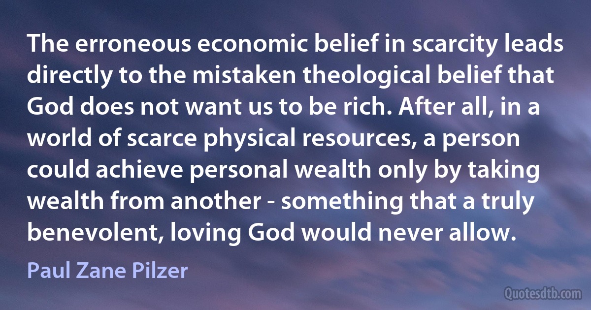 The erroneous economic belief in scarcity leads directly to the mistaken theological belief that God does not want us to be rich. After all, in a world of scarce physical resources, a person could achieve personal wealth only by taking wealth from another - something that a truly benevolent, loving God would never allow. (Paul Zane Pilzer)