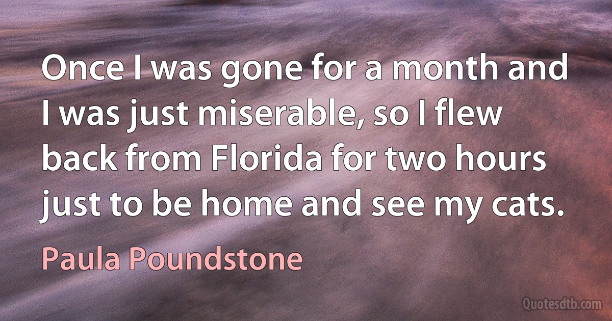 Once I was gone for a month and I was just miserable, so I flew back from Florida for two hours just to be home and see my cats. (Paula Poundstone)