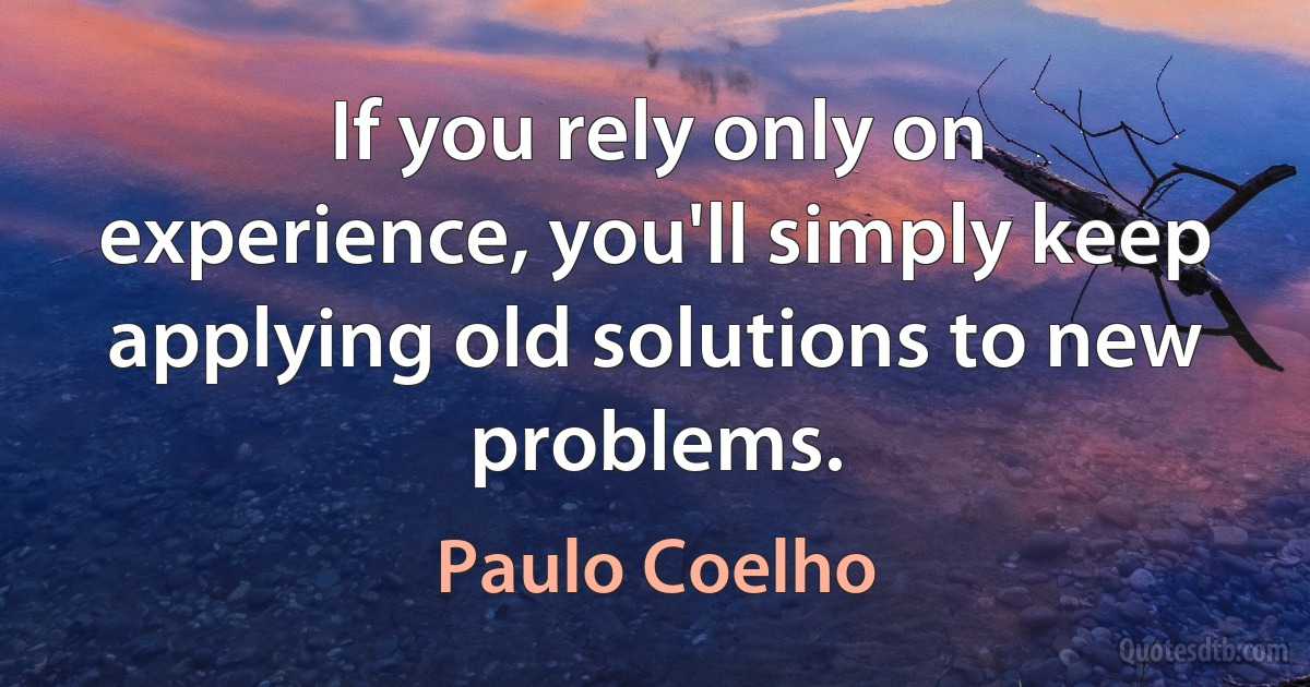 If you rely only on experience, you'll simply keep applying old solutions to new problems. (Paulo Coelho)