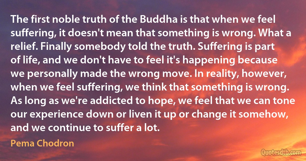 The first noble truth of the Buddha is that when we feel suffering, it doesn't mean that something is wrong. What a relief. Finally somebody told the truth. Suffering is part of life, and we don't have to feel it's happening because we personally made the wrong move. In reality, however, when we feel suffering, we think that something is wrong. As long as we're addicted to hope, we feel that we can tone our experience down or liven it up or change it somehow, and we continue to suffer a lot. (Pema Chodron)