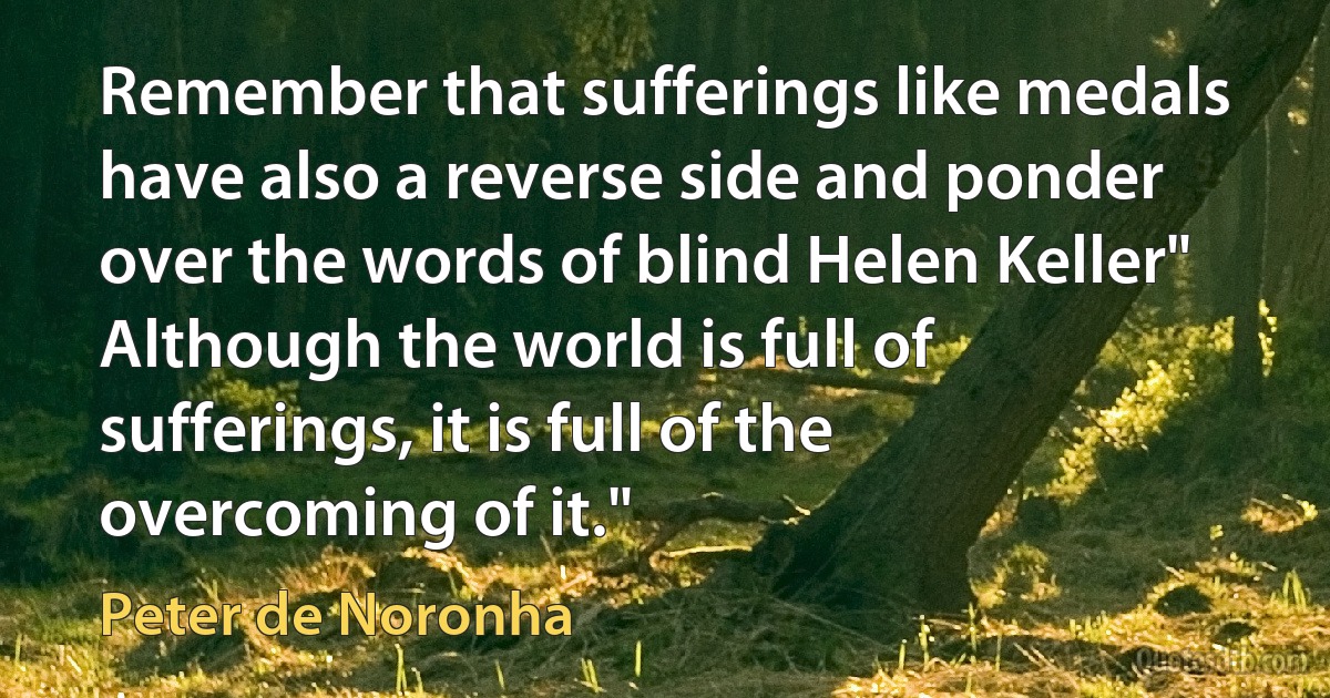 Remember that sufferings like medals have also a reverse side and ponder over the words of blind Helen Keller" Although the world is full of sufferings, it is full of the overcoming of it." (Peter de Noronha)