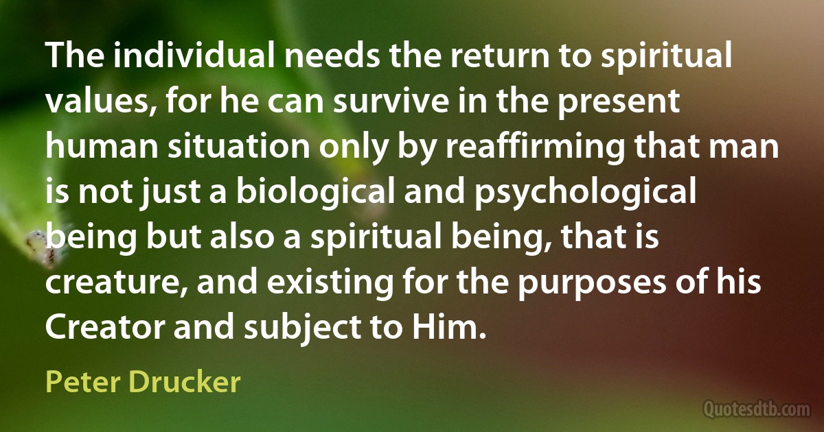 The individual needs the return to spiritual values, for he can survive in the present human situation only by reaffirming that man is not just a biological and psychological being but also a spiritual being, that is creature, and existing for the purposes of his Creator and subject to Him. (Peter Drucker)