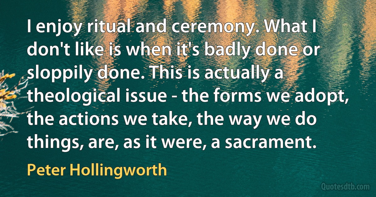 I enjoy ritual and ceremony. What I don't like is when it's badly done or sloppily done. This is actually a theological issue - the forms we adopt, the actions we take, the way we do things, are, as it were, a sacrament. (Peter Hollingworth)