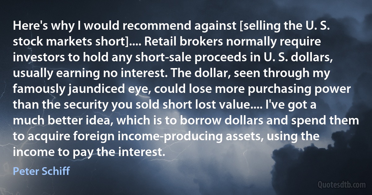 Here's why I would recommend against [selling the U. S. stock markets short].... Retail brokers normally require investors to hold any short-sale proceeds in U. S. dollars, usually earning no interest. The dollar, seen through my famously jaundiced eye, could lose more purchasing power than the security you sold short lost value.... I've got a much better idea, which is to borrow dollars and spend them to acquire foreign income-producing assets, using the income to pay the interest. (Peter Schiff)