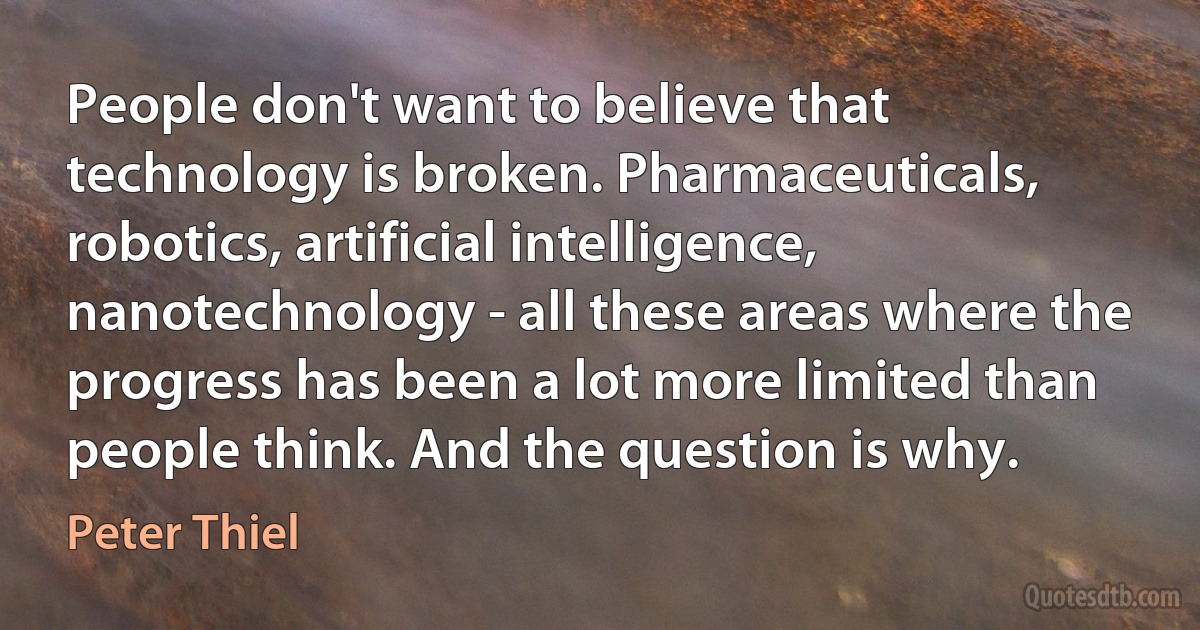 People don't want to believe that technology is broken. Pharmaceuticals, robotics, artificial intelligence, nanotechnology - all these areas where the progress has been a lot more limited than people think. And the question is why. (Peter Thiel)