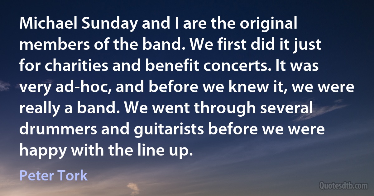 Michael Sunday and I are the original members of the band. We first did it just for charities and benefit concerts. It was very ad-hoc, and before we knew it, we were really a band. We went through several drummers and guitarists before we were happy with the line up. (Peter Tork)