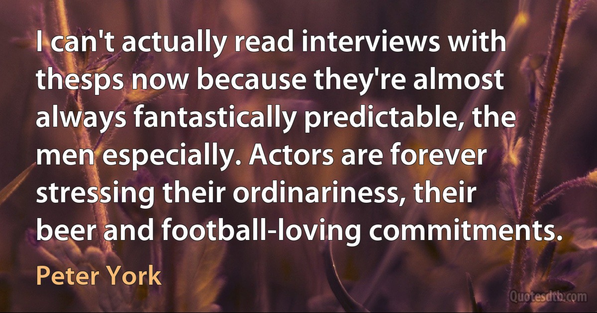 I can't actually read interviews with thesps now because they're almost always fantastically predictable, the men especially. Actors are forever stressing their ordinariness, their beer and football-loving commitments. (Peter York)