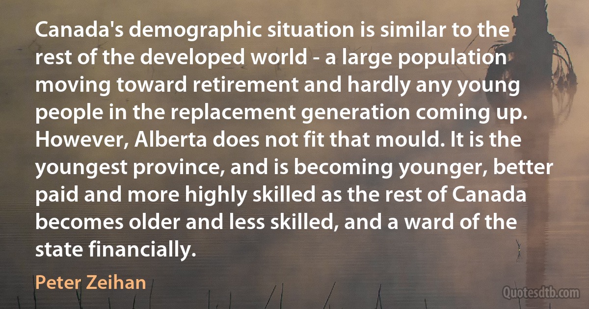 Canada's demographic situation is similar to the rest of the developed world - a large population moving toward retirement and hardly any young people in the replacement generation coming up. However, Alberta does not fit that mould. It is the youngest province, and is becoming younger, better paid and more highly skilled as the rest of Canada becomes older and less skilled, and a ward of the state financially. (Peter Zeihan)