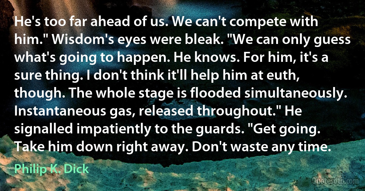 He's too far ahead of us. We can't compete with him." Wisdom's eyes were bleak. "We can only guess what's going to happen. He knows. For him, it's a sure thing. I don't think it'll help him at euth, though. The whole stage is flooded simultaneously. Instantaneous gas, released throughout." He signalled impatiently to the guards. "Get going. Take him down right away. Don't waste any time. (Philip K. Dick)