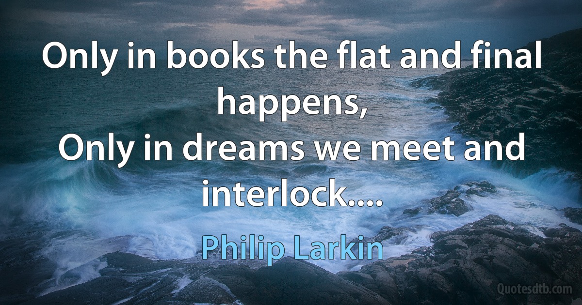 Only in books the flat and final happens,
Only in dreams we meet and interlock.... (Philip Larkin)