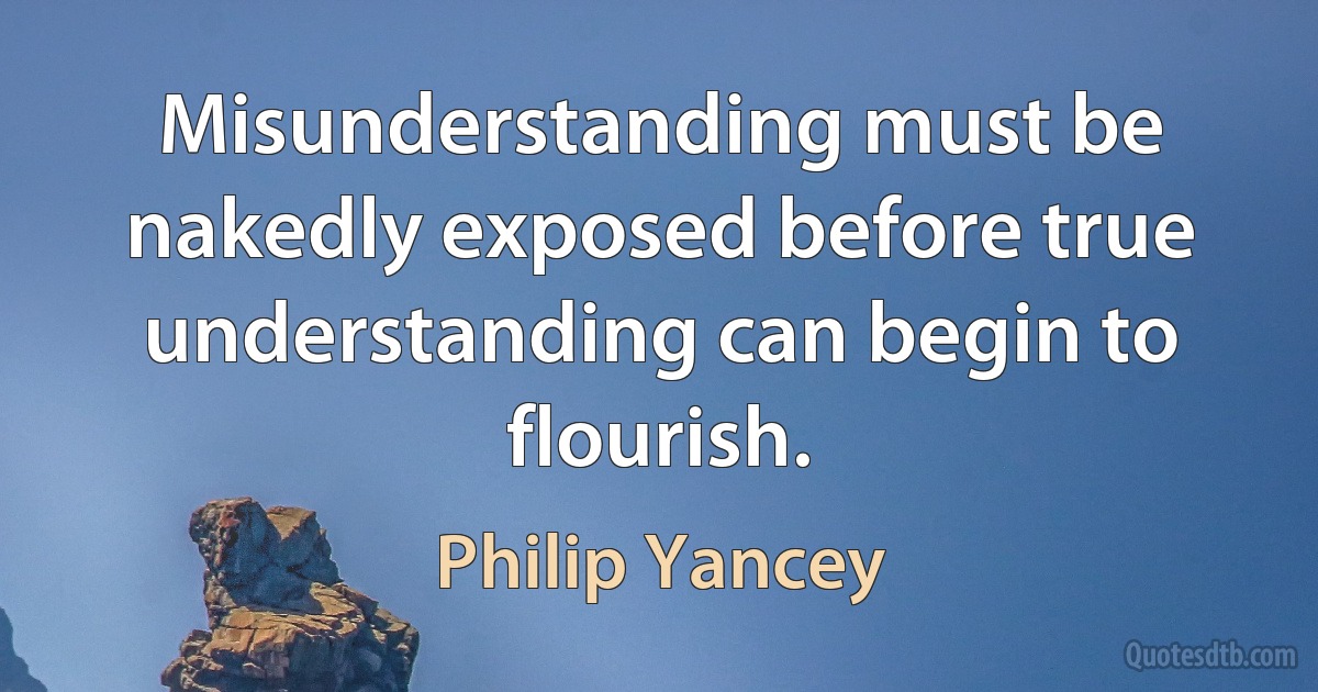 Misunderstanding must be nakedly exposed before true understanding can begin to flourish. (Philip Yancey)