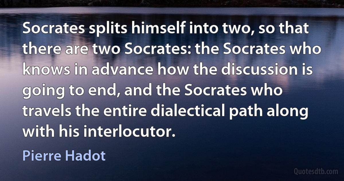 Socrates splits himself into two, so that there are two Socrates: the Socrates who knows in advance how the discussion is going to end, and the Socrates who travels the entire dialectical path along with his interlocutor. (Pierre Hadot)