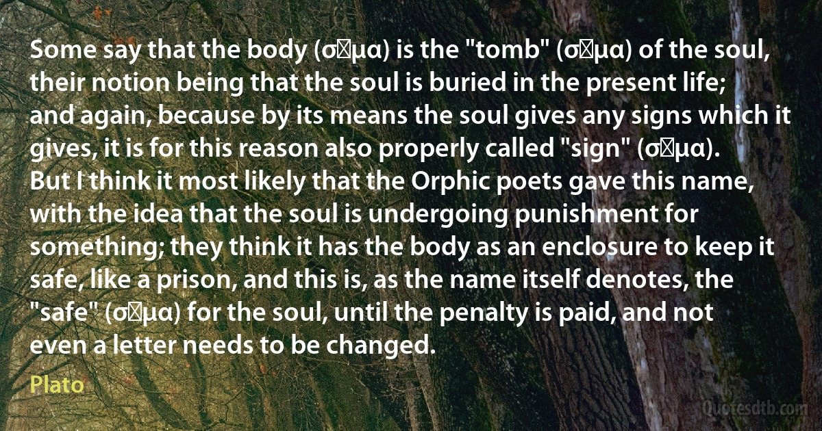 Some say that the body (σῶμα) is the "tomb" (σῆμα) of the soul, their notion being that the soul is buried in the present life; and again, because by its means the soul gives any signs which it gives, it is for this reason also properly called "sign" (σῆμα). But I think it most likely that the Orphic poets gave this name, with the idea that the soul is undergoing punishment for something; they think it has the body as an enclosure to keep it safe, like a prison, and this is, as the name itself denotes, the "safe" (σῶμα) for the soul, until the penalty is paid, and not even a letter needs to be changed. (Plato)