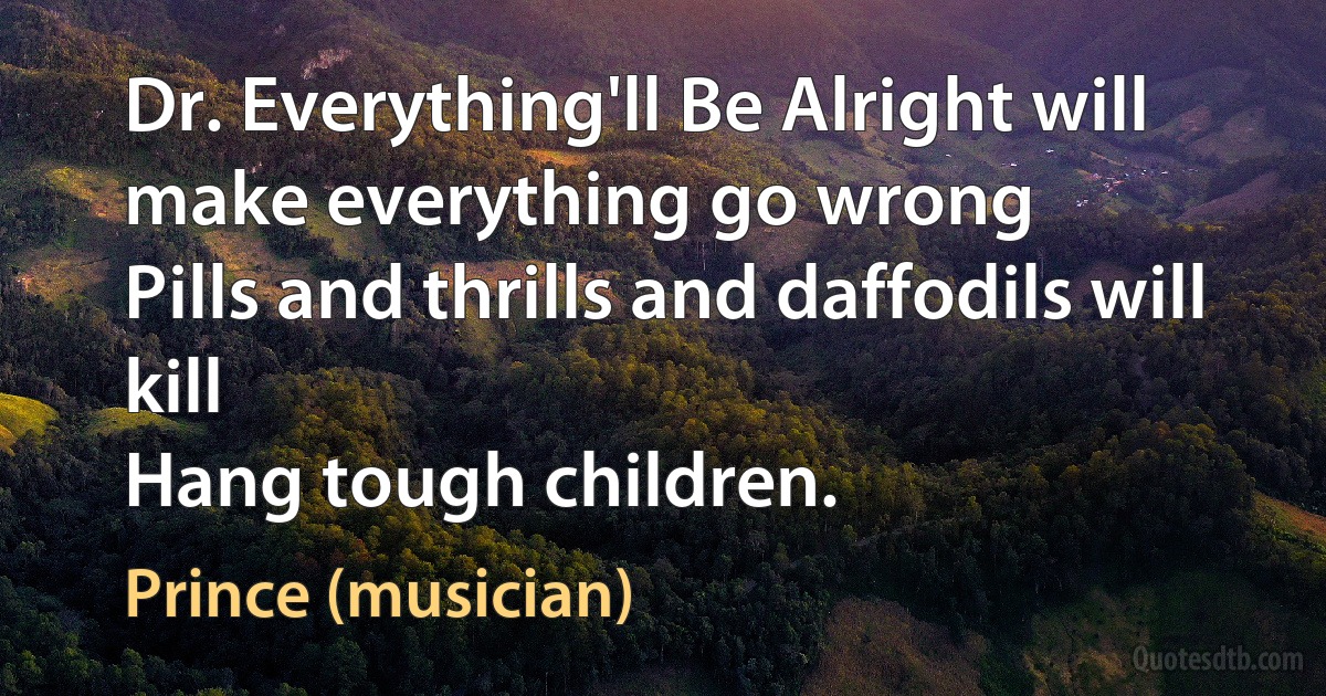 Dr. Everything'll Be Alright will make everything go wrong
Pills and thrills and daffodils will kill
Hang tough children. (Prince (musician))