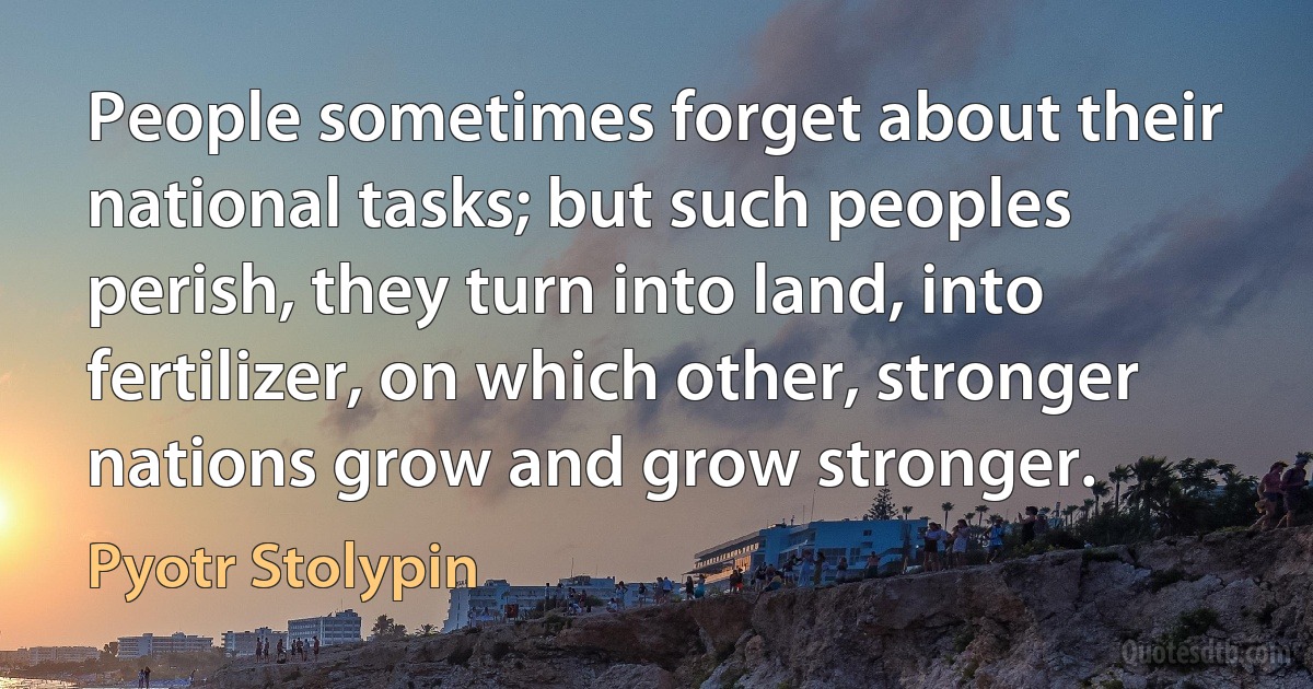 People sometimes forget about their national tasks; but such peoples perish, they turn into land, into fertilizer, on which other, stronger nations grow and grow stronger. (Pyotr Stolypin)