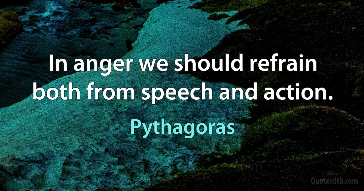 In anger we should refrain both from speech and action. (Pythagoras)