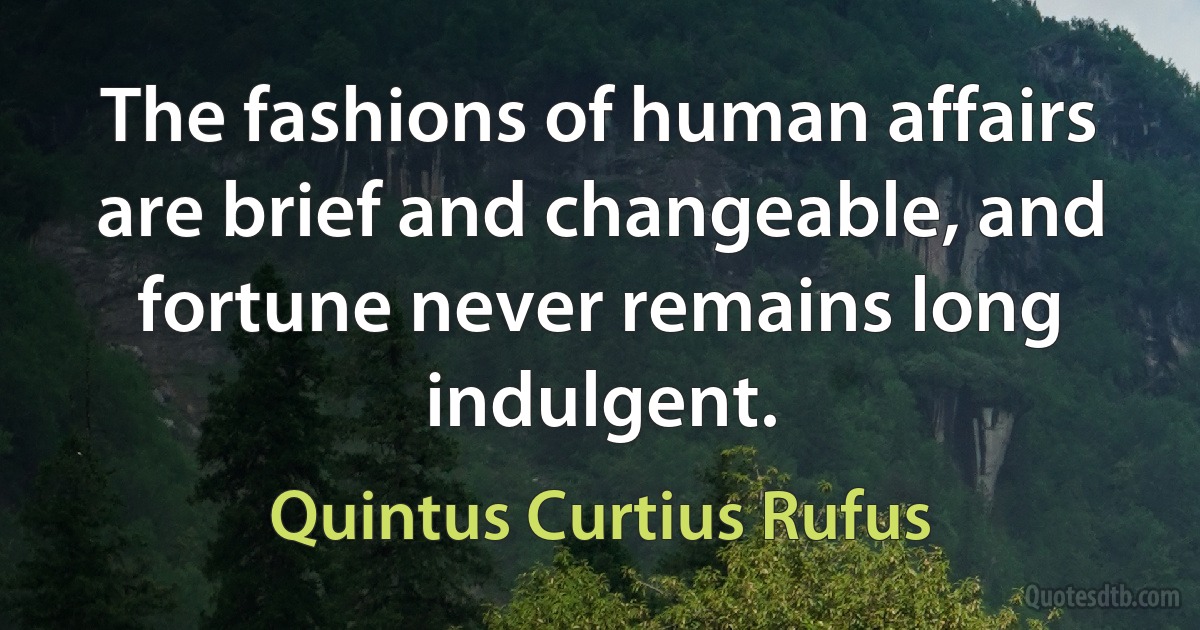 The fashions of human affairs are brief and changeable, and fortune never remains long indulgent. (Quintus Curtius Rufus)