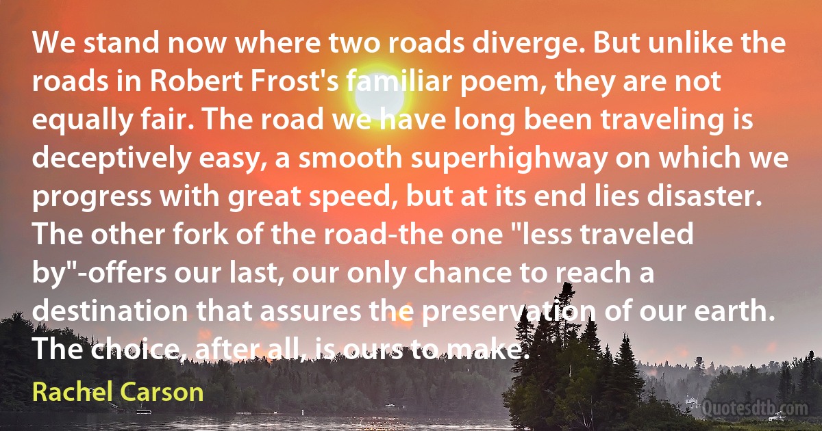 We stand now where two roads diverge. But unlike the roads in Robert Frost's familiar poem, they are not equally fair. The road we have long been traveling is deceptively easy, a smooth superhighway on which we progress with great speed, but at its end lies disaster. The other fork of the road-the one "less traveled by"-offers our last, our only chance to reach a destination that assures the preservation of our earth. The choice, after all, is ours to make. (Rachel Carson)