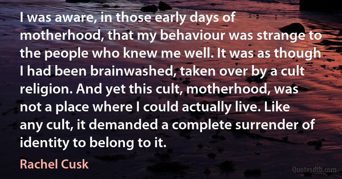 I was aware, in those early days of motherhood, that my behaviour was strange to the people who knew me well. It was as though I had been brainwashed, taken over by a cult religion. And yet this cult, motherhood, was not a place where I could actually live. Like any cult, it demanded a complete surrender of identity to belong to it. (Rachel Cusk)