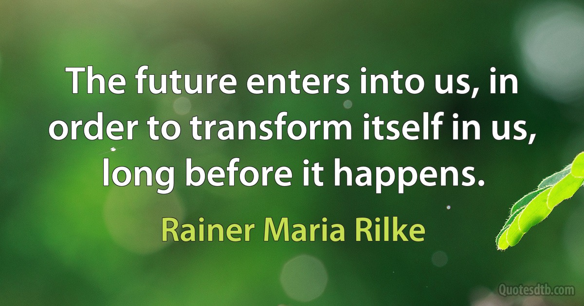 The future enters into us, in order to transform itself in us, long before it happens. (Rainer Maria Rilke)