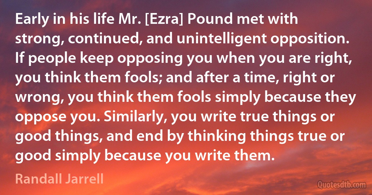 Early in his life Mr. [Ezra] Pound met with strong, continued, and unintelligent opposition. If people keep opposing you when you are right, you think them fools; and after a time, right or wrong, you think them fools simply because they oppose you. Similarly, you write true things or good things, and end by thinking things true or good simply because you write them. (Randall Jarrell)