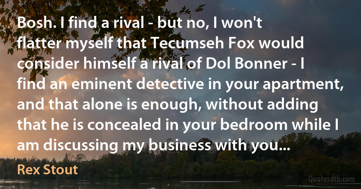 Bosh. I find a rival - but no, I won't flatter myself that Tecumseh Fox would consider himself a rival of Dol Bonner - I find an eminent detective in your apartment, and that alone is enough, without adding that he is concealed in your bedroom while I am discussing my business with you... (Rex Stout)