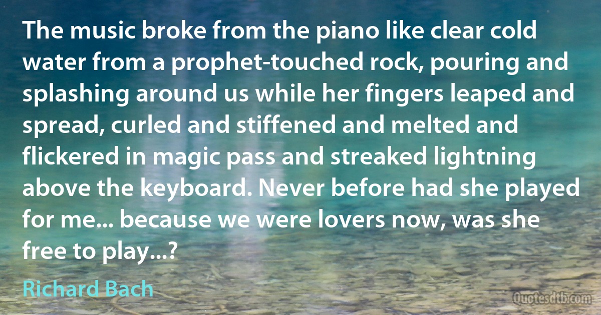 The music broke from the piano like clear cold water from a prophet-touched rock, pouring and splashing around us while her fingers leaped and spread, curled and stiffened and melted and flickered in magic pass and streaked lightning above the keyboard. Never before had she played for me... because we were lovers now, was she free to play...? (Richard Bach)