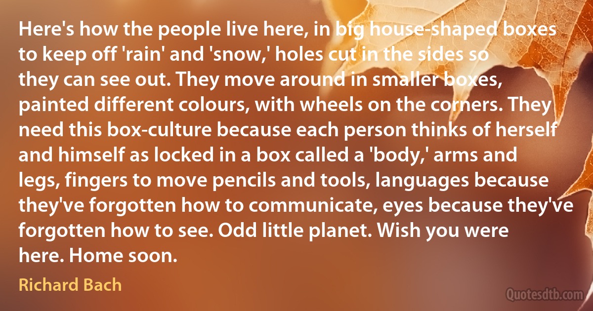 Here's how the people live here, in big house-shaped boxes to keep off 'rain' and 'snow,' holes cut in the sides so they can see out. They move around in smaller boxes, painted different colours, with wheels on the corners. They need this box-culture because each person thinks of herself and himself as locked in a box called a 'body,' arms and legs, fingers to move pencils and tools, languages because they've forgotten how to communicate, eyes because they've forgotten how to see. Odd little planet. Wish you were here. Home soon. (Richard Bach)