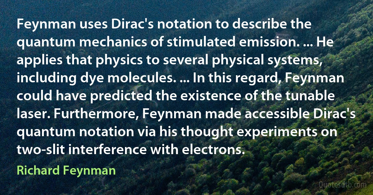 Feynman uses Dirac's notation to describe the quantum mechanics of stimulated emission. ... He applies that physics to several physical systems, including dye molecules. ... In this regard, Feynman could have predicted the existence of the tunable laser. Furthermore, Feynman made accessible Dirac's quantum notation via his thought experiments on two-slit interference with electrons. (Richard Feynman)