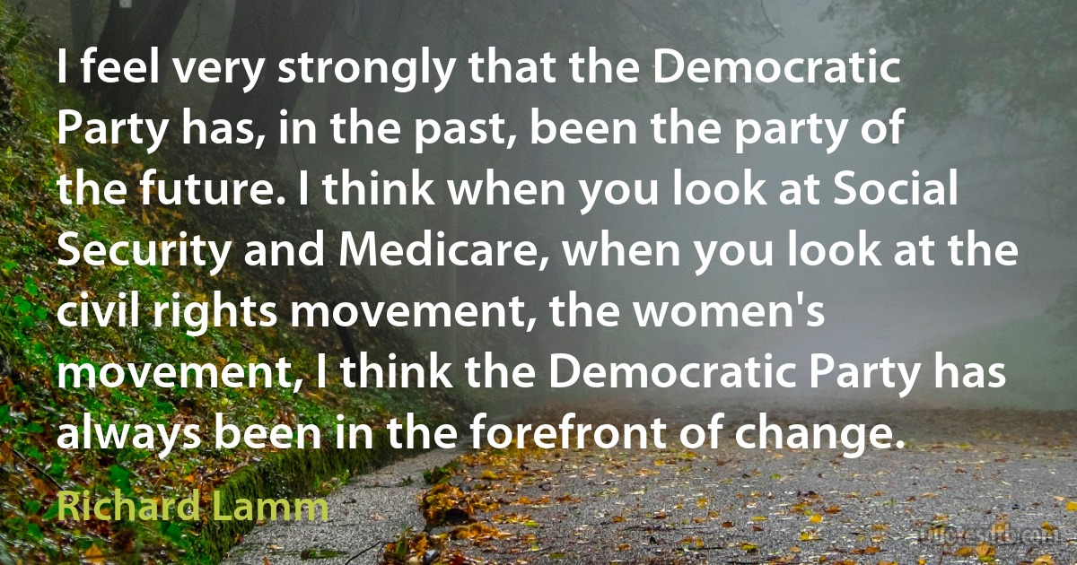 I feel very strongly that the Democratic Party has, in the past, been the party of the future. I think when you look at Social Security and Medicare, when you look at the civil rights movement, the women's movement, I think the Democratic Party has always been in the forefront of change. (Richard Lamm)