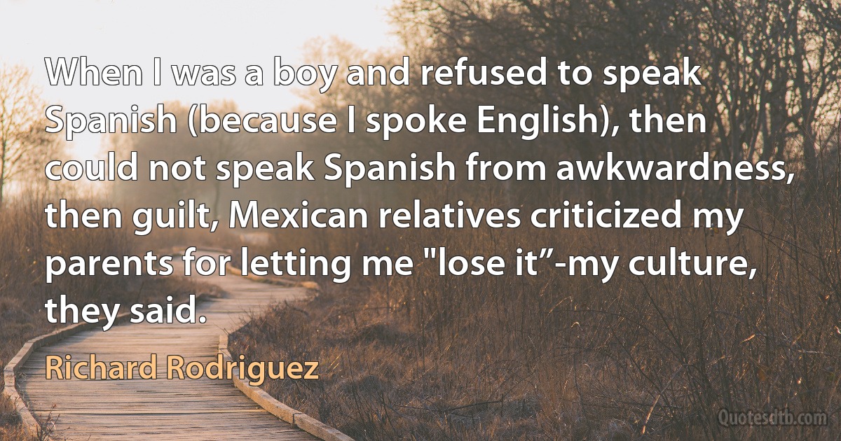 When I was a boy and refused to speak Spanish (because I spoke English), then could not speak Spanish from awkwardness, then guilt, Mexican relatives criticized my parents for letting me "lose it”-my culture, they said. (Richard Rodriguez)