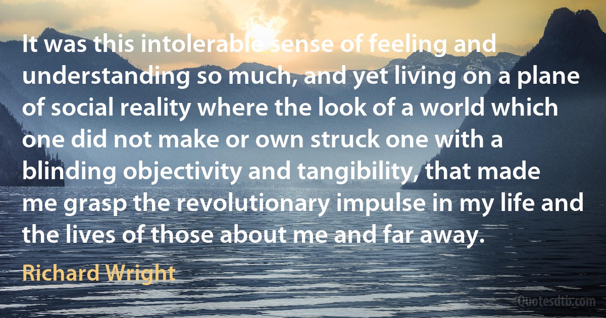 It was this intolerable sense of feeling and understanding so much, and yet living on a plane of social reality where the look of a world which one did not make or own struck one with a blinding objectivity and tangibility, that made me grasp the revolutionary impulse in my life and the lives of those about me and far away. (Richard Wright)