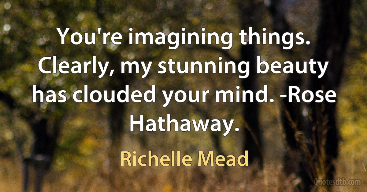 You're imagining things. Clearly, my stunning beauty has clouded your mind. -Rose Hathaway. (Richelle Mead)