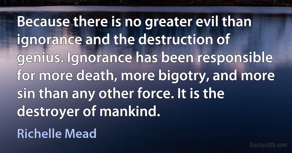 Because there is no greater evil than ignorance and the destruction of genius. Ignorance has been responsible for more death, more bigotry, and more sin than any other force. It is the destroyer of mankind. (Richelle Mead)