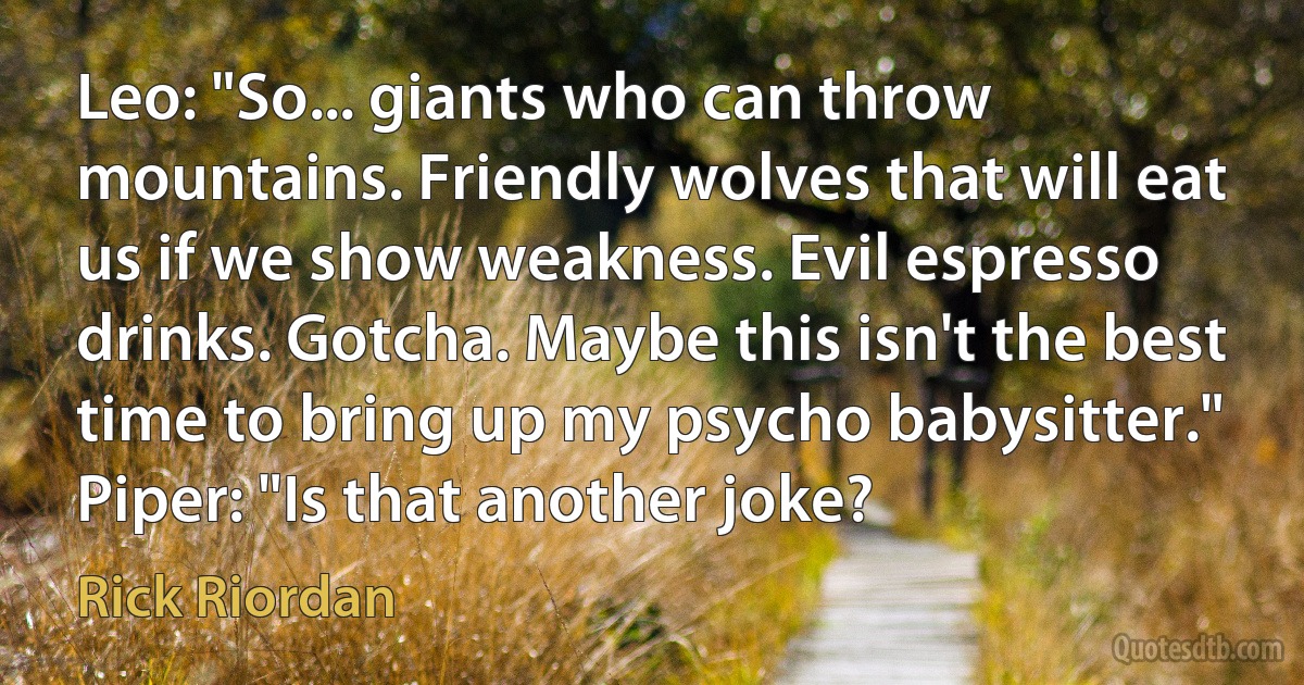 Leo: "So... giants who can throw mountains. Friendly wolves that will eat us if we show weakness. Evil espresso drinks. Gotcha. Maybe this isn't the best time to bring up my psycho babysitter."
Piper: "Is that another joke? (Rick Riordan)