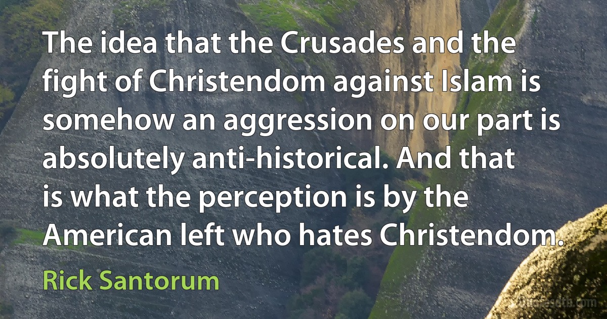 The idea that the Crusades and the fight of Christendom against Islam is somehow an aggression on our part is absolutely anti-historical. And that is what the perception is by the American left who hates Christendom. (Rick Santorum)