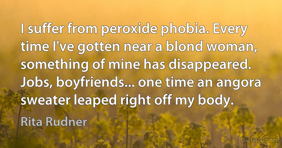 I suffer from peroxide phobia. Every time I've gotten near a blond woman, something of mine has disappeared. Jobs, boyfriends... one time an angora sweater leaped right off my body. (Rita Rudner)