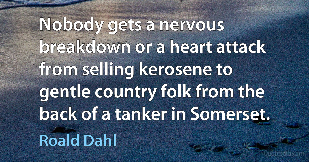 Nobody gets a nervous breakdown or a heart attack from selling kerosene to gentle country folk from the back of a tanker in Somerset. (Roald Dahl)