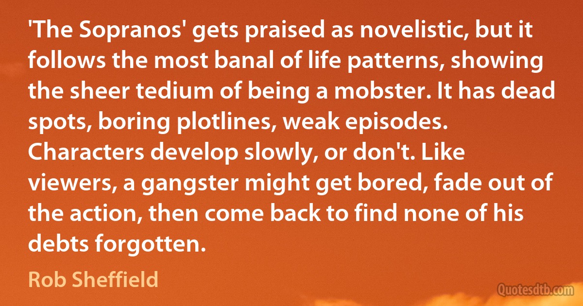 'The Sopranos' gets praised as novelistic, but it follows the most banal of life patterns, showing the sheer tedium of being a mobster. It has dead spots, boring plotlines, weak episodes. Characters develop slowly, or don't. Like viewers, a gangster might get bored, fade out of the action, then come back to find none of his debts forgotten. (Rob Sheffield)