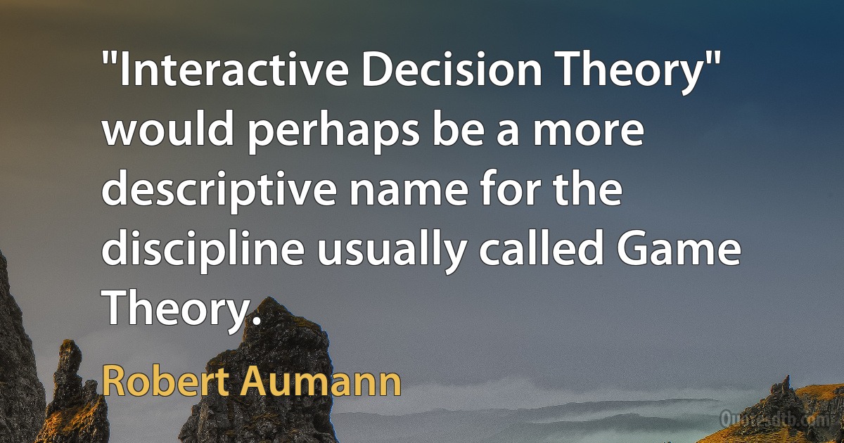 "Interactive Decision Theory" would perhaps be a more descriptive name for the discipline usually called Game Theory. (Robert Aumann)