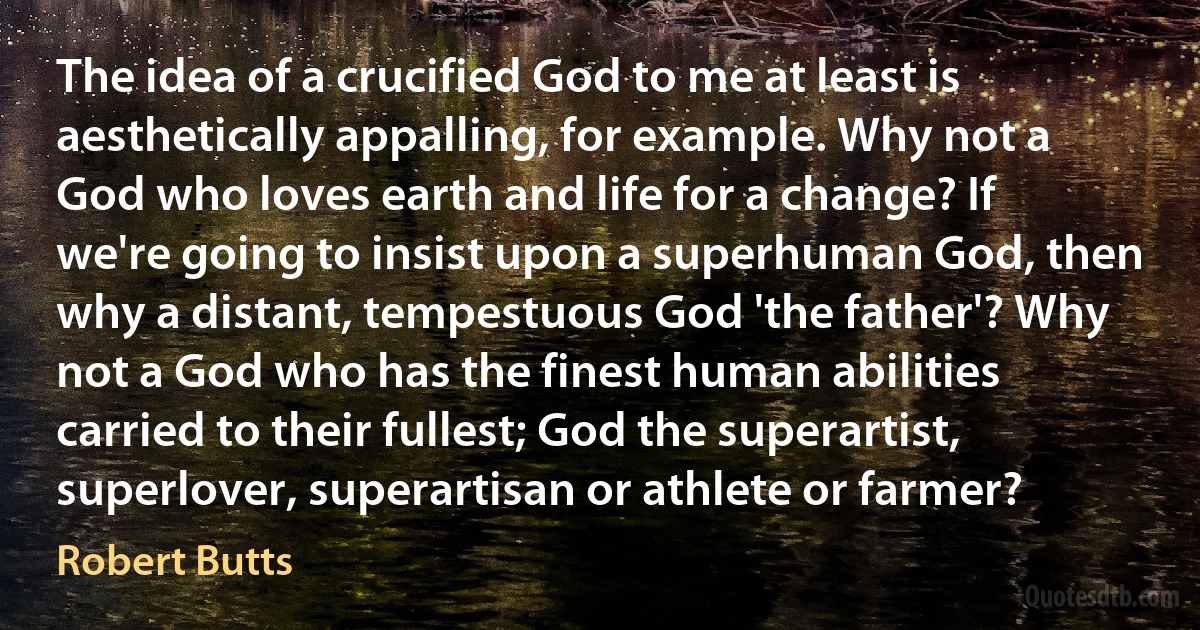 The idea of a crucified God to me at least is aesthetically appalling, for example. Why not a God who loves earth and life for a change? If we're going to insist upon a superhuman God, then why a distant, tempestuous God 'the father'? Why not a God who has the finest human abilities carried to their fullest; God the superartist, superlover, superartisan or athlete or farmer? (Robert Butts)