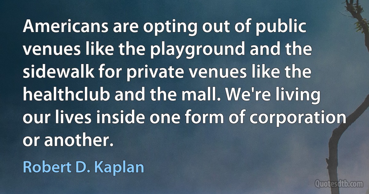 Americans are opting out of public venues like the playground and the sidewalk for private venues like the healthclub and the mall. We're living our lives inside one form of corporation or another. (Robert D. Kaplan)