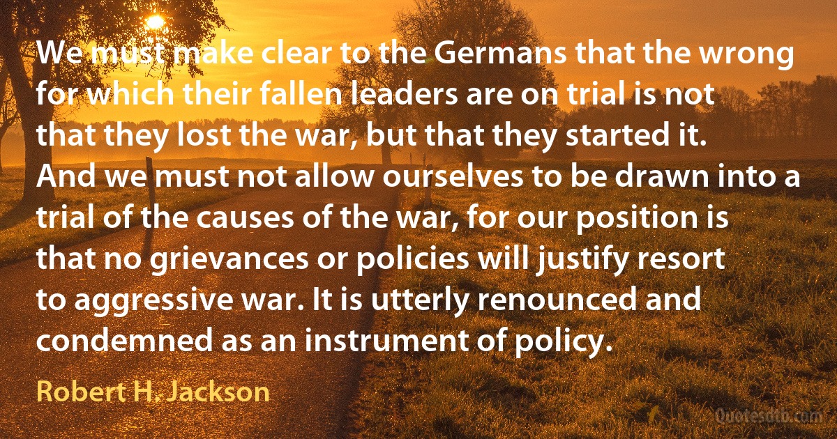 We must make clear to the Germans that the wrong for which their fallen leaders are on trial is not that they lost the war, but that they started it. And we must not allow ourselves to be drawn into a trial of the causes of the war, for our position is that no grievances or policies will justify resort to aggressive war. It is utterly renounced and condemned as an instrument of policy. (Robert H. Jackson)