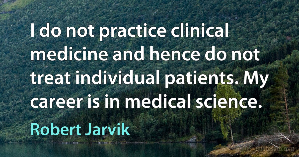 I do not practice clinical medicine and hence do not treat individual patients. My career is in medical science. (Robert Jarvik)