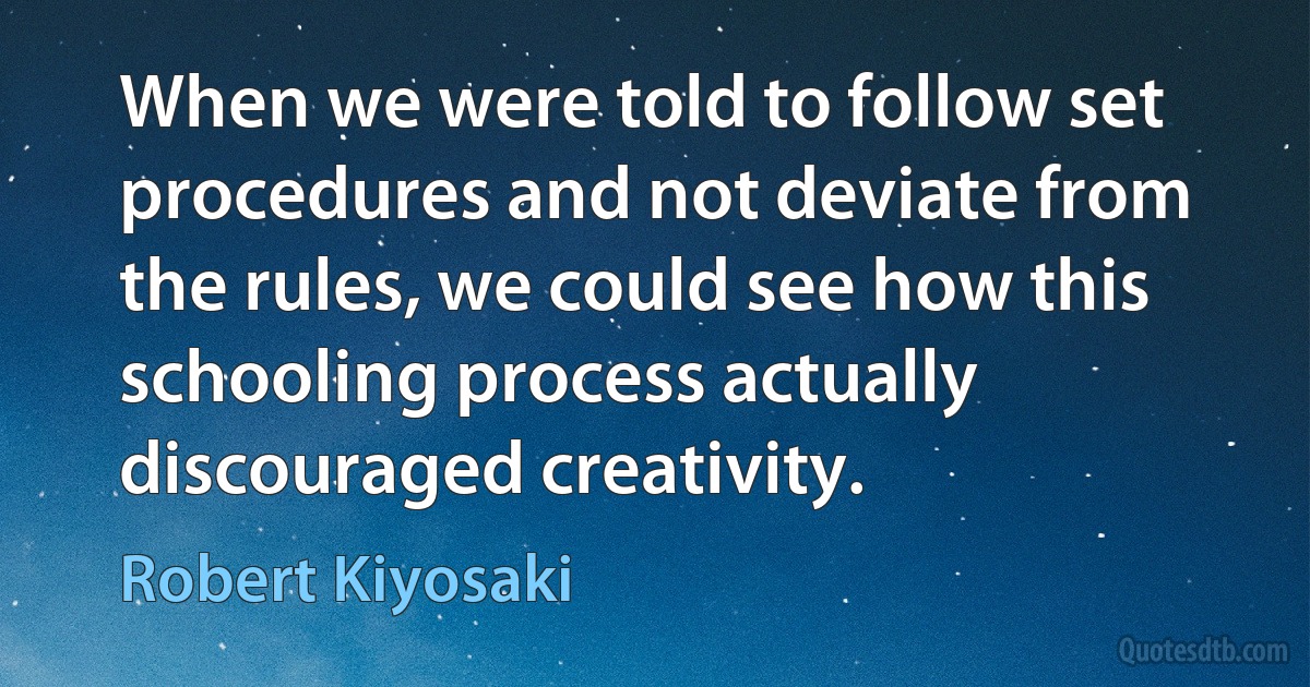 When we were told to follow set procedures and not deviate from the rules, we could see how this schooling process actually discouraged creativity. (Robert Kiyosaki)