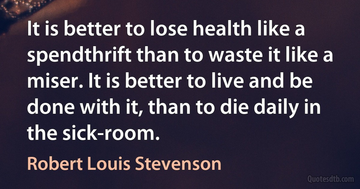 It is better to lose health like a spendthrift than to waste it like a miser. It is better to live and be done with it, than to die daily in the sick-room. (Robert Louis Stevenson)