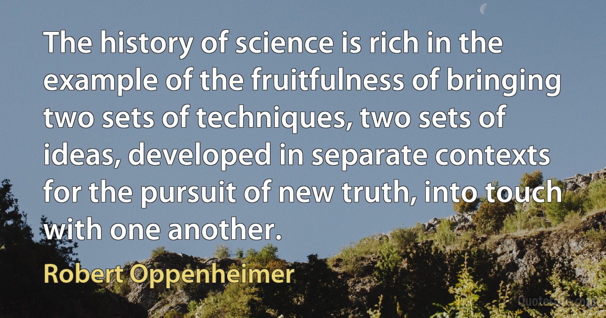 The history of science is rich in the example of the fruitfulness of bringing two sets of techniques, two sets of ideas, developed in separate contexts for the pursuit of new truth, into touch with one another. (Robert Oppenheimer)