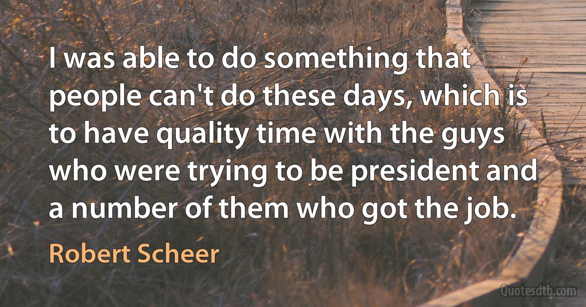 I was able to do something that people can't do these days, which is to have quality time with the guys who were trying to be president and a number of them who got the job. (Robert Scheer)