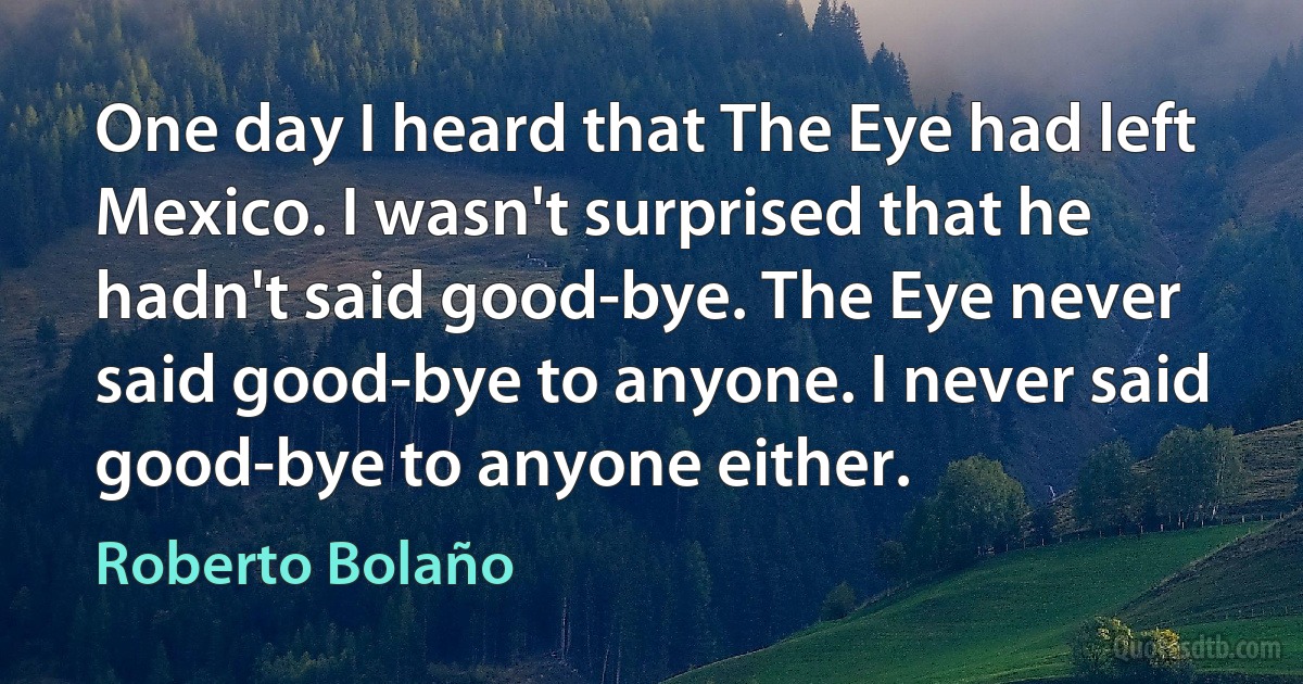 One day I heard that The Eye had left Mexico. I wasn't surprised that he hadn't said good-bye. The Eye never said good-bye to anyone. I never said good-bye to anyone either. (Roberto Bolaño)